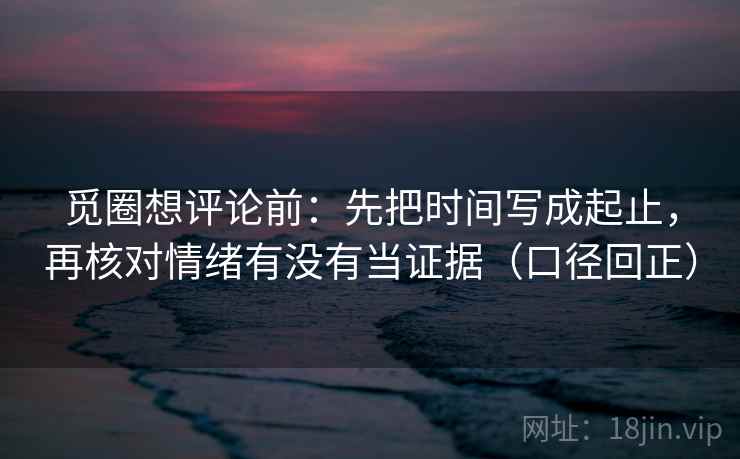 觅圈想评论前：先把时间写成起止，再核对情绪有没有当证据（口径回正）