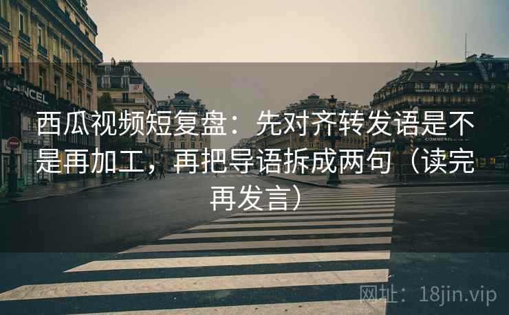 西瓜视频短复盘：先对齐转发语是不是再加工，再把导语拆成两句（读完再发言）