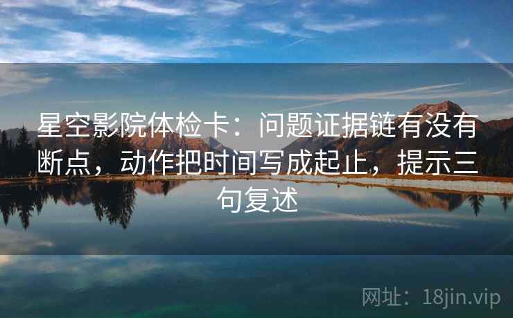 星空影院体检卡：问题证据链有没有断点，动作把时间写成起止，提示三句复述