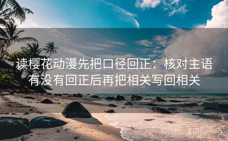 读樱花动漫先把口径回正：核对主语有没有回正后再把相关写回相关