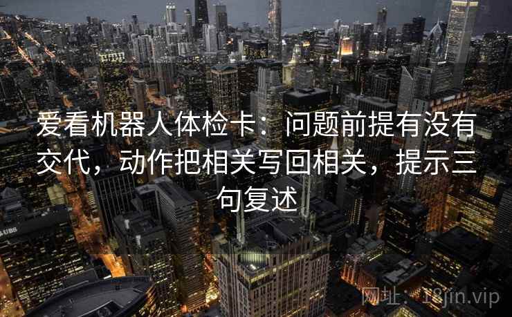 爱看机器人体检卡:问题前提有没有交代,动作把相关写回相关,提示三句复述 爱看机器人体检卡:问题前提有没有交代,动作把相关写回相关,提示三句复述