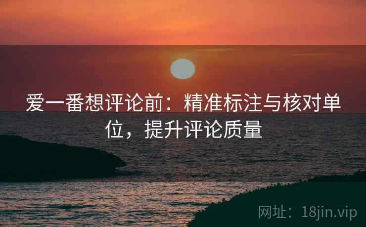 爱一番想评论前:精准标注与核对单位,提升评论质量 爱一番想评论前:精准标注与核对单位,提升评论质量