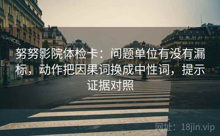 努努影院体检卡:问题单位有没有漏标,动作把因果词换成中性词,提示证据对照 努努影院体检卡:问题单位有没有漏标,动作把因果词换成中性词,提示证据对照