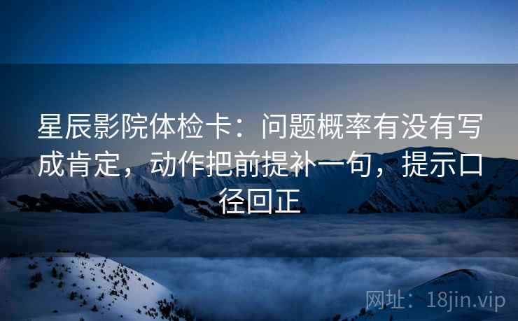 星辰影院体检卡：问题概率有没有写成肯定，动作把前提补一句，提示口径回正