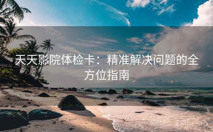 天天影院体检卡:精准解决问题的全方位指南 天天影院体检卡:精准解决问题的全方位指南