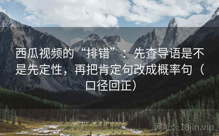 西瓜视频的“排错”:先查导语是不是先定性,再把肯定句改成概率句(口径回正) 西瓜视频的“排错”:先查导语是不是先定性,再把肯定句改成概率句(口径回正)