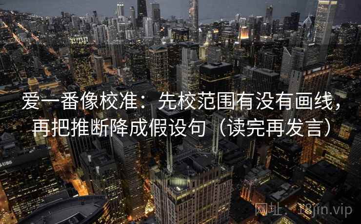 爱一番像校准：先校范围有没有画线，再把推断降成假设句（读完再发言）