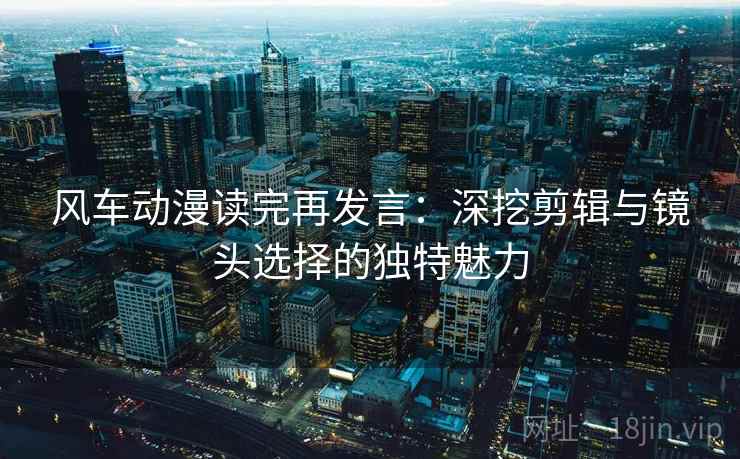 风车动漫读完再发言:深挖剪辑与镜头选择的独特魅力 风车动漫读完再发言:深挖剪辑与镜头选择的独特魅力