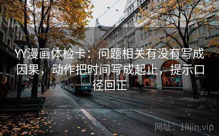 YY漫画体检卡:问题相关有没有写成因果,动作把时间写成起止,提示口径回正 YY漫画体检卡:问题相关有没有写成因果,动作把时间写成起止,提示口径回正