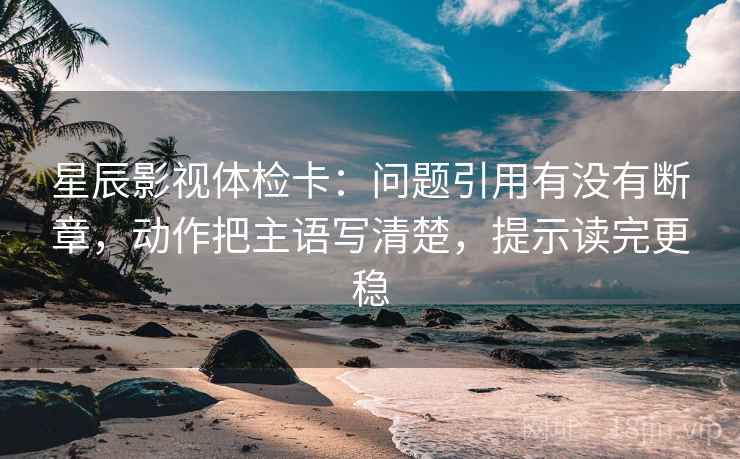 星辰影视体检卡:问题引用有没有断章,动作把主语写清楚,提示读完更稳 星辰影视体检卡:问题引用有没有断章,动作把主语写清楚,提示读完更稳