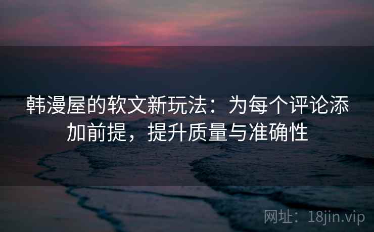 韩漫屋的软文新玩法:为每个评论添加前提,提升质量与准确性 韩漫屋的软文新玩法:为每个评论添加前提,提升质量与准确性
