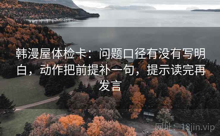韩漫屋体检卡:问题口径有没有写明白,动作把前提补一句,提示读完再发言 韩漫屋体检卡:问题口径有没有写明白,动作把前提补一句,提示读完再发言
